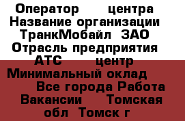 Оператор Call-центра › Название организации ­ ТранкМобайл, ЗАО › Отрасль предприятия ­ АТС, call-центр › Минимальный оклад ­ 30 000 - Все города Работа » Вакансии   . Томская обл.,Томск г.